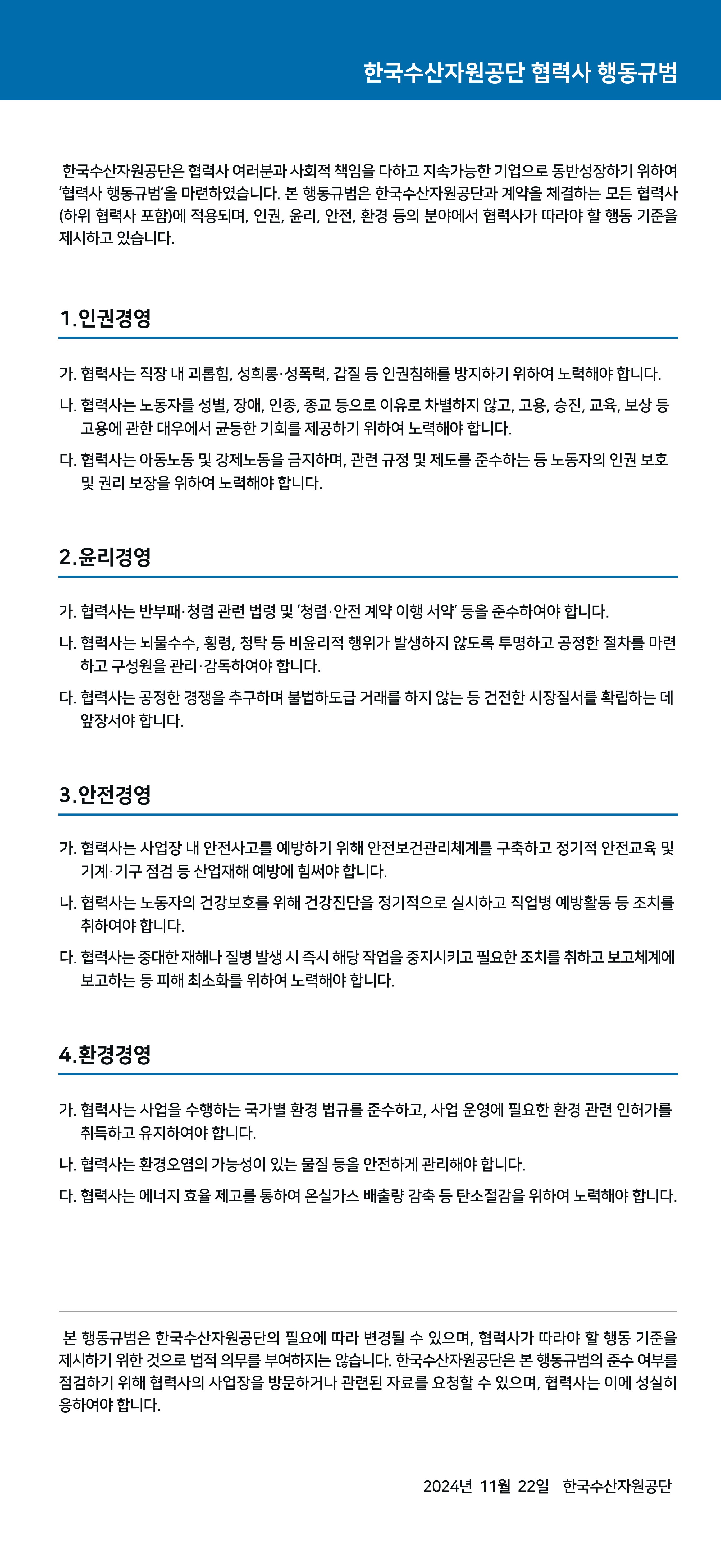 한국수산자원공단 협력사 행동규범한국수산자원공단 협력사 행동규범
한국수산자원공단은 협력사 여러분과 사회적 책임을 다하고 지속가능한 기업으로 동반성장하기 위하여 '협력사 행동규범'을 마련하였습니다. 본 행동규범은 한국수산자원공단과 계약을 체결하는 모든 협력사 (하위 협력사 포함)에 적용되며, 인권, 윤리, 안전, 환경 등의 분야에서 협력사가 따라야 할 행동 기준을 제시하고 있습니다.
1.인권경영
가. 협력사는 직장 내 괴롭힘, 성희롱·성폭력, 갑질 등 인권침해를 방지하기 위하여 노력해야 합니다. 나. 협력사는 노동자를 성별, 장애, 인종, 종교 등으로 이유로 차별하지 않고, 고용, 승진, 교육, 보상 등 고용에 관한 대우에서 균등한 기회를 제공하기 위하여 노력해야 합니다.
다. 협력사는 아동노동 및 강제노동을 금지하며, 관련 규정 및 제도를 준수하는 등 노동자의 인권 보호 및 권리 보장을 위하여 노력해야 합니다.
2. 윤리경영
가. 협력사는 반부패·청렴 관련 법령 및 '청렴·안전 계약 이행 서약' 등을 준수하여야 합니다.
나. 협력사는 뇌물수수, 횡령, 청탁 등 비윤리적 행위가 발생하지 않도록 투명하고 공정한 절차를 마련 하고 구성원을 관리·감독하여야 합니다.
다. 협력사는 공정한 경쟁을 추구하며 불법하도급 거래를 하지 않는 등 건전한 시장질서를 확립하는 데 앞장서야 합니다.
3.안전경영
가. 협력사는 사업장 내 안전사고를 예방하기 위해 안전보건관리체계를 구축하고 정기적 안전교육 및 기계·기구 점검 등 산업재해 예방에 힘써야 합니다.
나. 협력사는 노동자의 건강보호를 위해 건강진단을 정기적으로 실시하고 직업병 예방활동 등 조치를 취하여야 합니다.
다. 협력사는 중대한 재해나 질병 발생 시 즉시 해당 작업을 중지시키고 필요한 조치를 취하고 보고체계에 보고하는 등 피해 최소화를 위하여 노력해야 합니다.
4.환경경영
가. 협력사는 사업을 수행하는 국가별 환경 법규를 준수하고, 사업 운영에 필요한 환경 관련 인허가를 취득하고 유지하여야 합니다.
나. 협력사는 환경오염의 가능성이 있는 물질 등을 안전하게 관리해야 합니다.
다. 협력사는 에너지 효율 제고를 통하여 온실가스 배출량 감축 등 탄소절감을 위하여 노력해야 합니다.
본 행동규범은 한국수산자원공단의 필요에 따라 변경될 수 있으며, 협력사가 따라야 할 행동 기준을 제시하기 위한 것으로 법적 의무를 부여하지는 않습니다. 한국수산자원공단은 본 행동규범의 준수 여부를 점검하기 위해 협력사의 사업장을 방문하거나 관련된 자료를 요청할 수 있으며, 협력사는 이에 성실히 응하여야 합니다.
2024년 11월 22일 한국수산자원공단